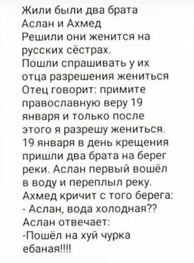 Жили были два брата Аслан и Ахмед Решили они женится на русских сёстрах Пошли спрашивать у их отца разрешения жениться Отец говорит примите православную веру 19 января и только после этого я разрешу женишсят 19 января в день крещения пришли два брата на берег реки Аслан первый вошёл в воду и переплыл реку Ахмед кричит с того берега Аслан вода хоподная Аслан отвечает Пошёл на хуй чурка ебаная