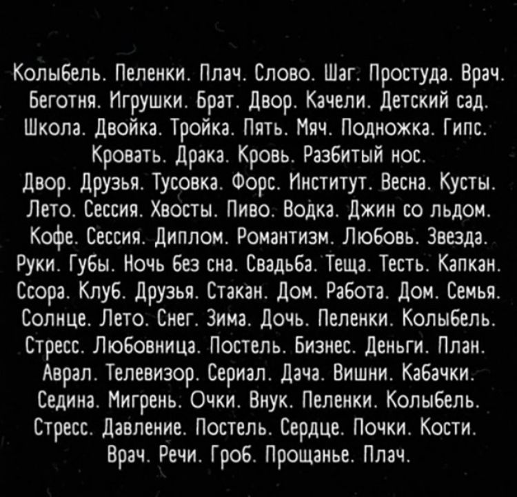 Колыбель Пеленки Плач Слово Шаг Простуда Врач Беготня Игрушки Брат двор Качели детский сад Школа двойка Тройка Пять Мяч Подножка Гипс Кровать драка Кровь Разбитый нос двор Друзья Тусовка Форс Институт Весна Кусты Лето Сессия Хвосты Пиво Водка Джин со льдом Кофе Сессия диплом Романтизм Любовь Звезда Руки Г увы Ночь Без сна Свадьба Теща Тесть Капкан Ссора Клуб друзья Стакан дом Работа дом Семья Солн