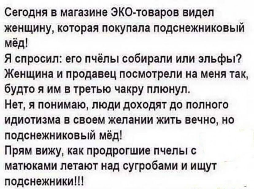 Сегодня в магазине ЭКО товаров видел женщину которая покупала подснежниковый мёд Я спросил его пчёлы собирали или эльфы Женщина и продавец посмотрели на меня так будто я им в третью чакру плюнул Нет я понимаю люди доходят до полного идиотиама в своем желании жить вечно но подснежниковый мёд Прям вижу как продрогшие пчелы с матюками летают над сугробами и ищут подснежникиш