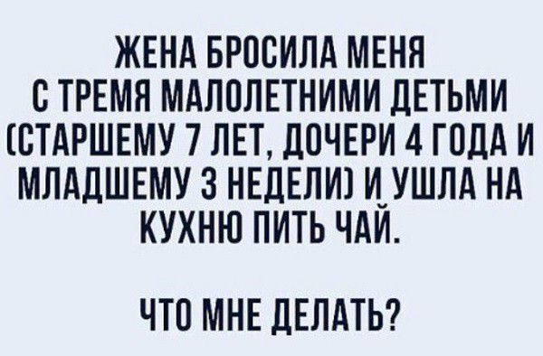 ЖЕНА БРОВИЛД МЕНЯ СТРЕМЯ МАЛОЛЕТНИМИ ЦЕТЬМИ ВТАРШЕМУ 7 ЛЕТ ДОЧЕРИ 4 ГОДА И МЛАДШЕМУ З НЕДЕЛИ И_УШЛА НА КУХНЮ ПИТЬ ЧАИ ЧТО МНЕ ДЕЛАТЬ