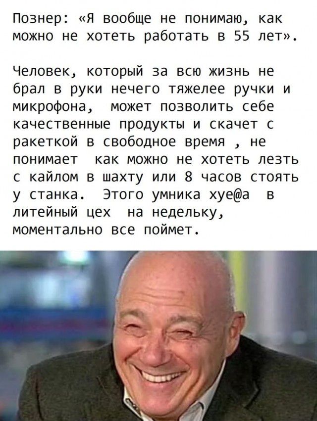 Познер Я вообще не понимаю как можно не хотеть работать в 55 лет Человек который за всю жизнь не брал в руки нечего тяжелее ручки и микрофона может позволить себе качественные продукты и скачет с ракеткой в свободное время не понимает как можно не хотеть лезть с кайлом в шахту или 8 часов стоять у станка Этого умника хуеа в литейный цех на недельку моментально все поймет