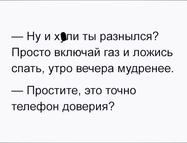 Ну и хдпи ты разныпся Просто включай газ и ложись спать утро вечера мудренее Простите это точно телефон доверия