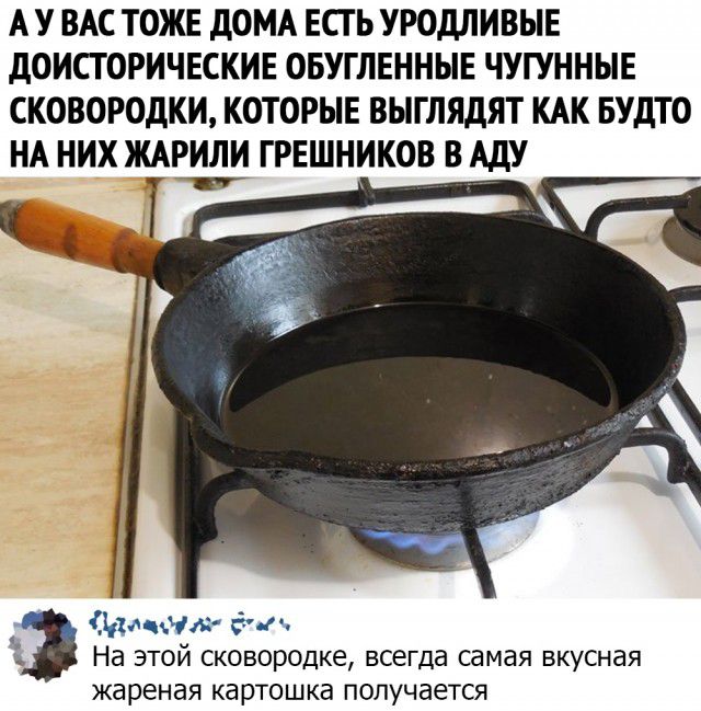 А У ВАС ТОЖЕ дОМА ЕСТЬ УРОДЛИВЫЕ дОИСТОРИЧЕСКИЕ ОБУГЛЕННЫЕ ЧУГУННЫЕ СКОВОРОДКИ КОТОРЫЕ ВЫГЛЯДЯТ КАК БУДТО НА НИХ ЖАРИЛИ ГРЕШНИКОВ В АДУ иа ча гта На этой сковородке всегда самая вкусная жареная картошка получается