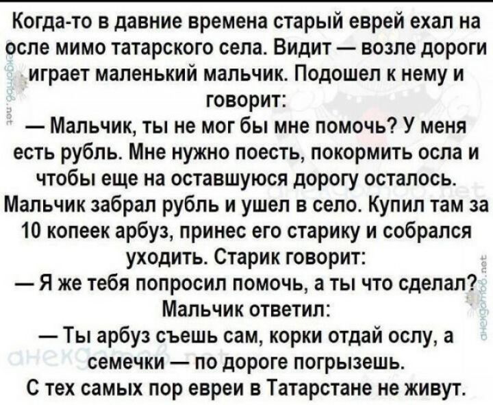 Когда то в давние времена старый еврей ехал на осле мимо татарского села Видит возле дороги играет маленький мальчик Подошел к нему и говорит Мальчик ты не мог бы мне помочь У меня есть рубль Мне нужно поесть покормить оспа и чтобы еще на оставшуюся дорогу осталось Мальчик забрал рубль и ушел в село Купил там за 10 копеек арбуз принес его старику и собрался уходить Старик говорит Я же тебя попроси