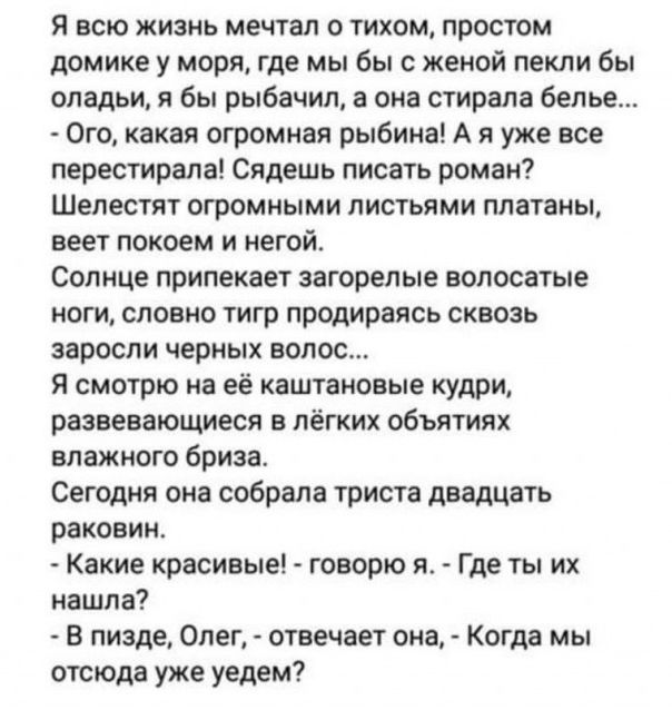 Я всю жизнь мечтал о тихом простом домике у моря где мы бы с женой пекли бы оладьи я бы рыбачил а она стирала белье Ого какая огромная рыбина А я уже все перестирала Сядешь писать роман Шелестят огромными листьями платаны веет покоем и негой Солнце припекает загорелые волосатые ноги словно тигр продираясь сквозь заросли черных волос Я смотрю на её каштановые кудри развевающиеся в лёгких объятиях в