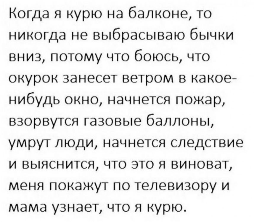 Когда я курю на балконе то никогда не выбрасываю бычки вниз потому что боюсь что окурок занесет ветром в какое нибудь окно начнется пожар взорвутся газовые баллоны умрут люди начнется следствие и выяснится что это я виноват меня покажут по телевизору и мама узнает что я курю