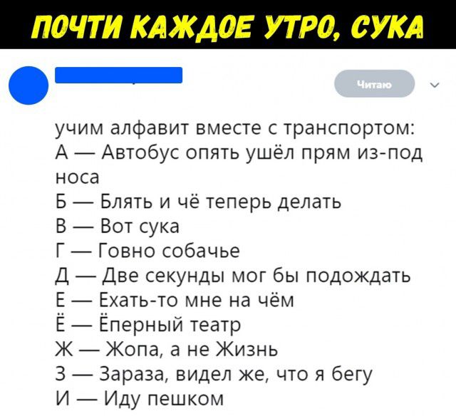 учим алфавит вместе с транспортом А Автобус опять ушёл прям из под носа Б Блять и чё теперь делать В Вот сука Г Говно собачье Д Две секунды мог бы подождать Е Ехать то мне на чём Ё Ёперный театр К Жопа а не Жизнь 3 Зараза видел же что я бегу И Иду пешком