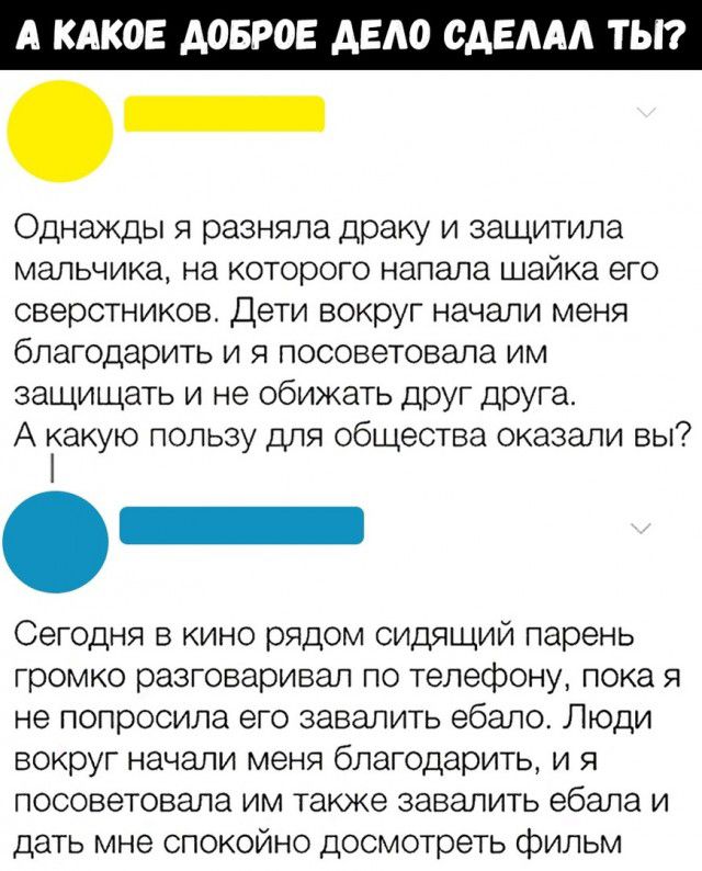 А КАКОЕ АОБР Е АЕАО СА ААА Т _ Однажды я разняла драку и защитила мальчика на которого напала шайка его сверстников Дети вокруг начали меня благодарить и я посоветовала им защищать и не обижать друг друга А какую пользу для общества оказали вы Сегодня в кино рядом сидящий парень громко разговаривал по телефону пока я не попросила его завалить ебало Люди вокруг начали меня благодарить и я посоветов