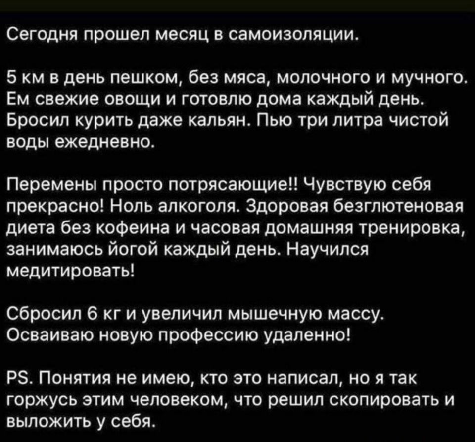 Сегодня прошел месяц В СЭМОИЗОПЯЦИИ 5 км в день пешком без мяса молочного и мучного Ем свежие овощи и готовлю дома каждый день Бросил курить даже кальян Пью три литра чистой воды ежедневно Перемены просто потрясающие Чувствую себя прекрасно Ноль алкоголя Здоровая безглютеновая диета без кофеина и часовая домашняя тренировка занимаюсь йогой каждый день Научился медитировать Сбросил 6 кг и увеличил 