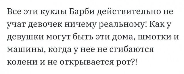 Все эти куклы Барби действительно не учат девочек ничему реальному Как у девушки могут быть эти дома шмотки и машины когда у нее не сгибаются колени и не открывается рот