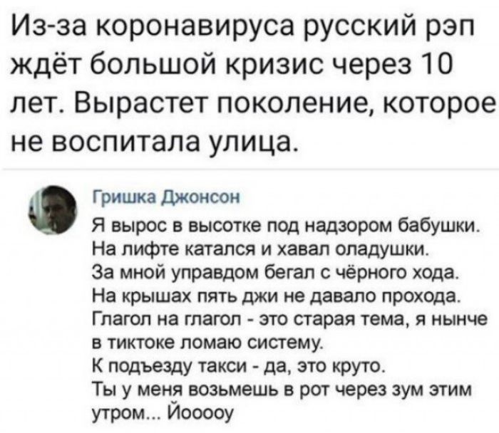 Из за коронавируса русский рэп ждёт большой кризис через 10 лет Вырастет поколение которое не воспитала улица Гришка Джонсон Я вырос в высотке под надзором бабушки На лифте катался и хавал оладушки За мной управдом бегал с чёрного хода На крышах пять джи не давало прохода Глагол на глагол это старая тема я нынче в тиктоке ломаю систему К подъезду такси да это круто Ты у меня возьмешь в рот через з