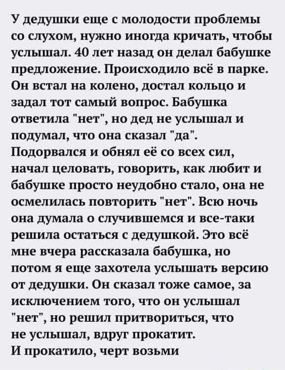 У дедушки еще с молодости проблемы со слухом нужно иногда кричать чтобы услышал 40 лет назад он делал бабушке предложение Происходило всё в парке Он встал на колено достал кольцо и задал тот самый вопрос Бабушка ответила нет но дед не услышал и подумал что она сказал да Подорвался и обнял её со всех сил начал целовать говорить как любит и бабушке просто неудобно стало она не осмелилась повторить н