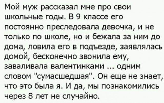 Мой муж рассказал мне про свои школьные годы В 9 классе его постоянно преследовала девочка и не только по школе но и бежала за ним до дома ловила его в подъезде заявлялась домой бесконечно звонила ему заваливала валентинками одним словом сумасшедшая Он еще не знает что это была я И да мы познакомились через 8 лет не случайно