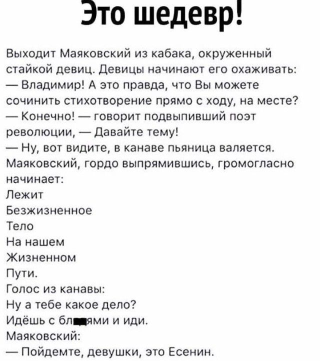Это шедевр Выходит Маяковский из кабака окруженный стайкой девиц Девицы начинают его охаживать Владимир А это правда что Вы можете сочинить стихотворение прямо с ходу на месте Конечно говорит подвыпивший поэт революции Давайте тему Ну вот видите в канаве пьяница валяется Маяковский гордо еыпрямившись громогласно начинает Лежит Безжизненное Тело На нашем Жизненном Пути Гопос из канавы Ну а тебе как