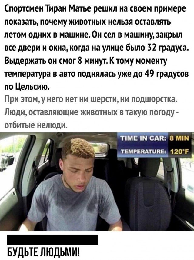 Спортсмен Тиран Матье решил на своем примере показать почему животных нельзя оставлять летом одних в машине Он сел в машину закрыл все двери и окна когда на улице было 32 градуса Выдержать он смог 8 минут К тому моменту температура в авто поднялась уже до 49 градусов по Цельсию При этому него нет ни шерсти ни подшорстка Людиоставляющие животных в такую погоду отбитые нелюди БУДЬТЕ ЛЮДЬМИ