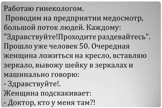 Работаю гинекологом Проводим на предприятии медосмотр большой поток людей Каждому ЗдравствуйтеПроходите раздевайтесь Прошло уже человек 50 Очередная женщина ложиться на кресло вставляю зеркало вывожу шейку в зеркалах и машинально говорю Здравствуйте Женщина подскакивает Доктор кто у меня там