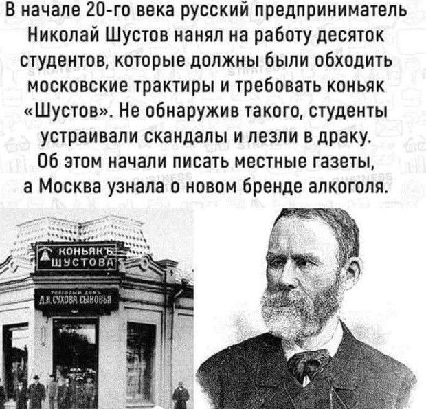 В начале 20 го века русский предприниматель Николай Шустов нанял на работу десяток студентов которые должны были обходить московские трактиры и требовать коньяк Шустов Не обнаружив такого студенты устраивали скандалы и лезли в драку Об этом начали писать местные газеты а Москва узнала о новом бренде алкоголя