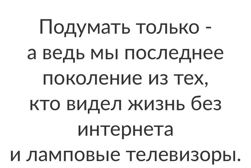 Подумать только а ведь мы последнее поколение из тех кто видел жизнь без интернета и ламповые телевизоры