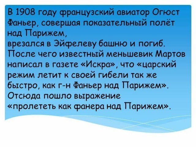 в 1908 году французский авиатор Огюст Фаньер совершая показательный полёт над Парижем врезался в Эйфелеву башню и погиб После чего известный меньшевик Мартов написал в газете Искра что царский режим летит к своей гибели так же быстро как г н Фаньер над Парижем Отсюда пошло выражение пралететъ как фанера над Парижем