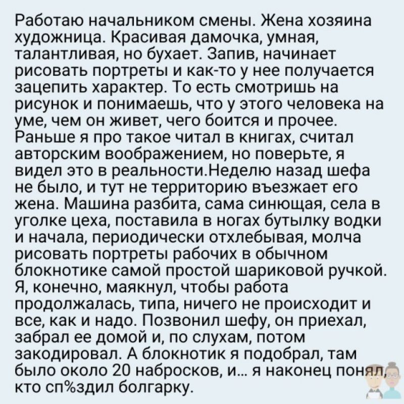 Работаю начальником смены Жена хозяина художница Красивая дамочка умная талантливая но бухает 3апив начинает рисовать портреты и както у нее получается зацепить характер То есть смотришь на рисунок и понимаешь что у этого человека на уме чем он живет чего боится и прочее Раньше я про такое читал в книгах считал авторским воображением но поверьте я видел это в реальностиНеделю назад шефа не было и 