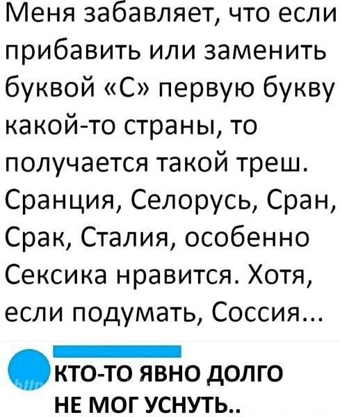 Меня забавляет что если прибавить или заменить буквой С первую букву какой то страны то получается такой треш Сранция Селорусь Сран Срак Сталия особенно Сексика нравится Хотя если подумать Соссия _ КТО ТО Я ВНО дОЛ ГО НЕ МОГ УСНУТЬ
