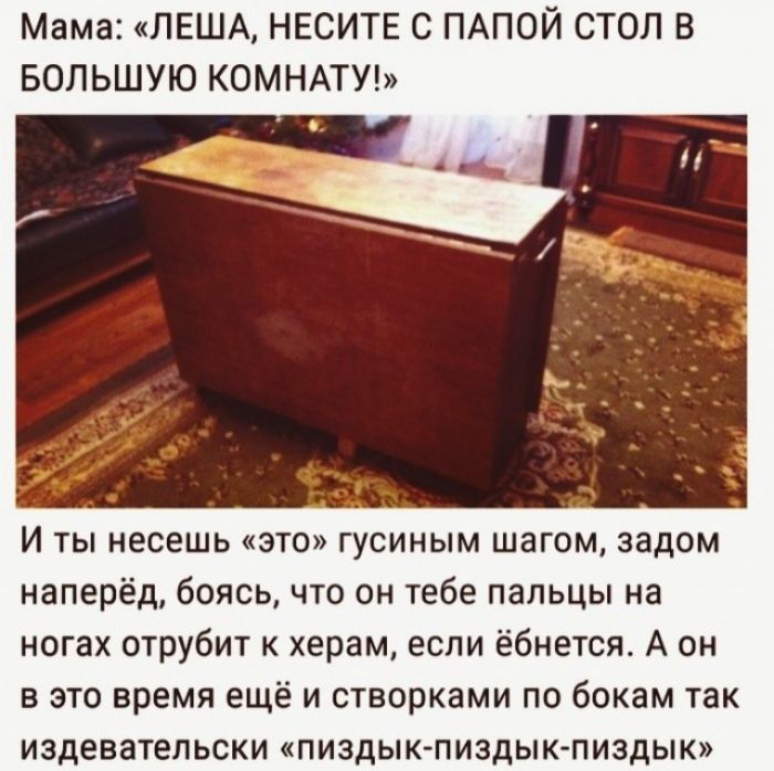 Мама ЛЕША НЕСИТЕ С ПАПОЙ СТОЛ В БОЛЬШУЮ КОМНАТУ 45 И ты несешь это гусиным шагом задом наперёд боясь что он тебе пальцы на ногах отрубит к херам если ёбнется А он в это время ещё и створками по бокам так издевательски пиздык пиздык пиздык