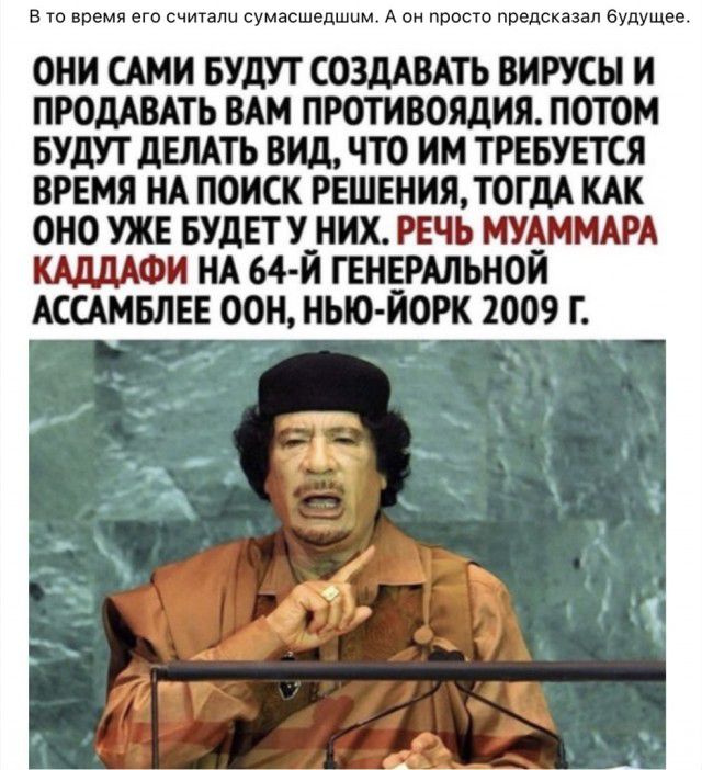 в то время его считали сумасшедшим А он просто предсказал будущее ОНИ САМИ БУДУТ СОЗДАВАТЪ ВИРУСЫ И ПРОДАВАТЬ ВАМ ПРОТИВОЯДИЯ ПОТОМ БУДУТ дЕЛАТЬ ВИД ЧТО ИМ ТРЕБУЕТСЯ ВРЕМЯ НА ПОИСК РЕШЕНИЯ ТОГДА КАК ОНО УЖЕ БУДЕТ У_НИХ РЕЧЬ МУАММАРА МИФИ НА 64 И ГЕНЕРАЛЬНОЙ АССАМБЛЕЕ ООН НЫО ЙОРК 2009 Г