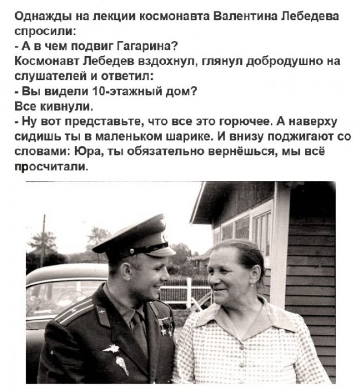 Однажды на лекции космонавта Валентина Лебедева спросили А в чем подвиг Гагарина Космонавт Лебедев вздохнул глянул добродушно на слушателей и ответил Вы видели 10 зтажный дом Все кивнули Ну вот представьте что все это горючее А наверху сидишь ты в маленьком шарике и внизу поджигают со словами Юра ты обязательно вернёшься мы всё просчитали