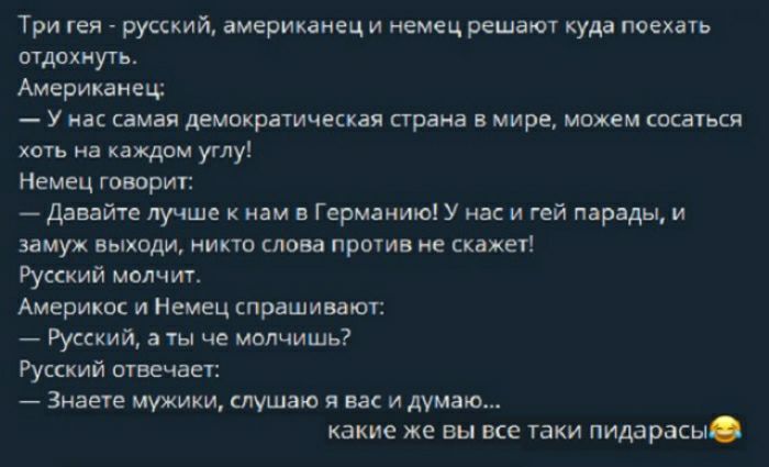 Три гея русский американец и немец решают куда поехать отдохнуть Американец У нас самая демократическая страна в мире можем сосатьси хоть на каждом углу Немец говорит Давайте лучше к нам в Германию У нас и гей парады и замуж выходи никто слова против не скажет Русский молчит Америкас и Немец спрашивают Русский а ты че молчишь Русский отвечает Знаете мужики слушаю я вас и думаю какие же вы все таки