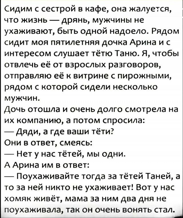 Сидим с сестрой в кафе она жалуется что жизнь дрянь мужчины не ухаживают быть одной надоело Рядом сидит моя пятилетняя дочка Арина и с интересом слушает тётю Таню Я чтобы отвлечь её от взрослых разговоров отправляю её к витрине с пирожными рядом с которой сидели несколько мужчин Дочь отошла и очень долго смотрела на их компанию а потом спросила Дяди а где ваши тёти Они в ответ смеясь Нет у нас тёт