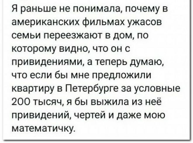 Я раньше не понимала почему в американских фильмах ужасов семьи переезжают в дом по которому видно что он с привидениями а теперь думаю что если бы мне предложили квартиру в Петербурге за условные 200 тысяч я бы выжила из неё привидений чертей и даже мою математичку