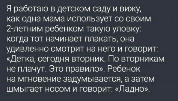 Я работаю в детском саду и вижу как ОДНЭ мама ИСПОЛЬЗУЕТ СО СВОИМ 2 петним ребенком такую уловку когда тот начинает плакать она УДИБПЕННО СМОТрИТ на него И ГОВОРИТ Детка сегодня вторник По вторникам не плачут Это правило Ребенок на мгновение задумывается а затем шмыгает носом и говорит Ладно
