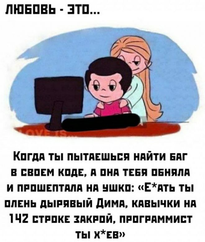 ЛЮБОВЬ ЭТО Когдя ТЫ ПЫТАЕШЬСЯ НАЙТИ БАГ В СВОЕМ КОДЕ А ОНА ТЕБЯ ОБНЯЛА И ПРОШЕПТАЛА НА УШКО ЕАтЬ ты ОЛЕНЬ ДЫРЯВЫЙ ДИМА КАВЫЧКИ НА 142 стРОКЕ ЗАКРОЙ ПРОГРАММИСТ ТЫ ХЕВ