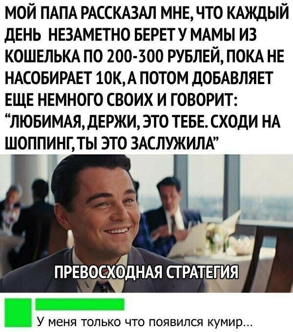 МОЙ ПАПА РАССКАЗАЛ МНЕ ЧТО КАЖДЫЙ ДЕНЬ НЕЗАМЕТНО БЕРЕТ У МАМЫ ИЗ КОШЕЛЬКА ПО 200 500 РУБЛЕЙ ПОКА НЕ НАСОБИРАЕТ 10К А ПОТОМ ДОБАВЛЯЕТ ЕЩЕ НЕМНОГО СВОИХ И ГОВОРИТ ЛЮБИМАЯ ДЕРЖИ ЭТО ТЕБЕ СХОДИ НА ШОППИНГ ТЫ ЭТО ЗАСЛУЖИЛА Ка ПРЕВОСХЁДНАЯ СТРАТЕЛИЯ У меня только что появился кумир