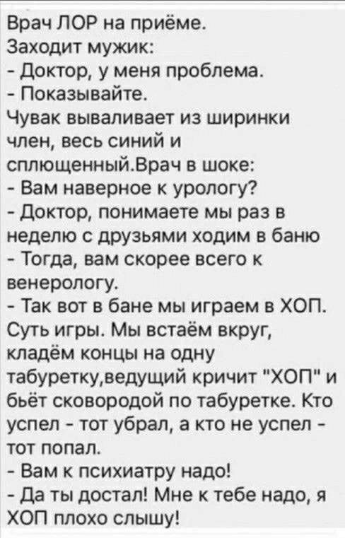 Врач ЛОР на приёме Заходит мужик Доктор у меня проблема Показывайте Чувак вываливает из ширинки член весь синий и сплющенныйВрач в шоке Вам наверное к урологу доктор понимаете мы раз в неделю с друзьями ходим в баню Тогда вам скорее всего к венерологу Так вот в бане мы играем в ХОП Суть игры Мы встаём вкруг кладём концы на одну табуреткуведущий кричит ХОП и бьёт сковородой по табуретке Кто успел т