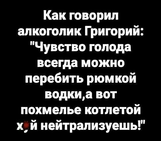 Как говорил алкоголик Григорий Чувство голода всегда можно перебить рюмкой водкиа вот похмелье котлетой х й иейтрализуешь