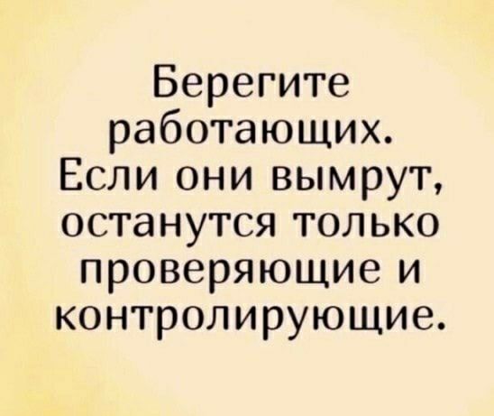 Берегите работающих Если они вымрут останутся только проверяющие и контролирующие