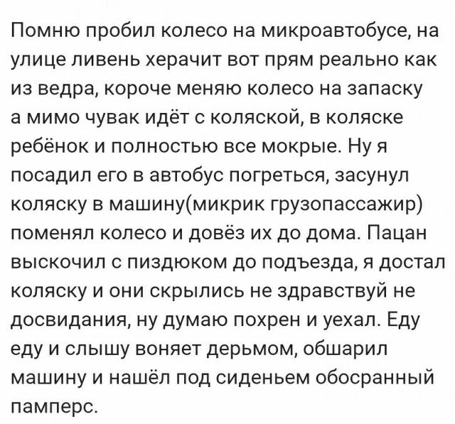 Помню пробил колесо на микроавтобусе на улице ливень херачит вот прям реально как из ведра короче меняю колесо на запаску а мимо чувак идёт с коляской в коляске ребёнок и полностью все мокрые Ну я посадил его в автобус погреться засунул коляску в машинумикрик грузопассажир поменял колесо и довёз их до дома Пацан выскочил пиздюком до подъезда достал коляску и они скрылись не здравствуй не досвидани