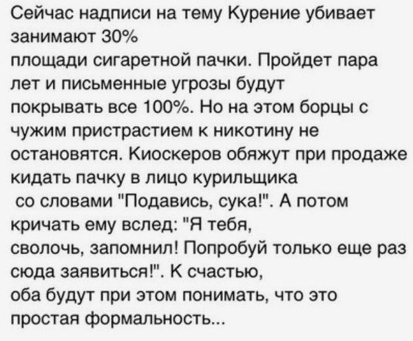 Сейчас надписи на тему Курение убивает занимают 30 площади сигаретной пачки Пройдет пара лет и письменные угрозы будут покрывать все 100 Но на этом борцы чужим пристрастием никотину не остановятся Киоскеров обяжут при продаже кидать пачку в лицо курильщика со словами Подавись сукагЕ А потом кричать ему вслед Я тебя сволочь запомнил Попробуй только еще раз сюда заявиться К счастью оба будут при это