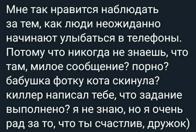 Мне так нравится наблюдать за тем как люди неожиданно начинают улыбаться в телефоны ПОТОМУ ЧТО НИКОГДЗ не знаешь ЧТО там милое сообщение порно бабушка фотку кота скинула киллер написал тебе что задание выполнено я не знаю но я очень рад за то что ты счастлив дружок