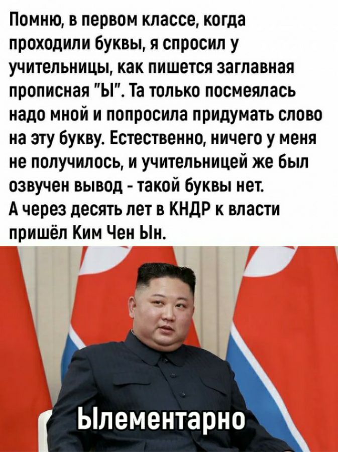 Помню в первом классе когда проходили буквы я спросил у учительницы как пишется заглавная прописная Ы Та только посмеялась надо мной и попросила придумать слово на эту Букву Естественно ничего у меня не получилось и учительницей же был озвучен вывод такой буквы нет А через десять лет в КНДР к власти пришёл Ким Чен Ыи Ьлементарно