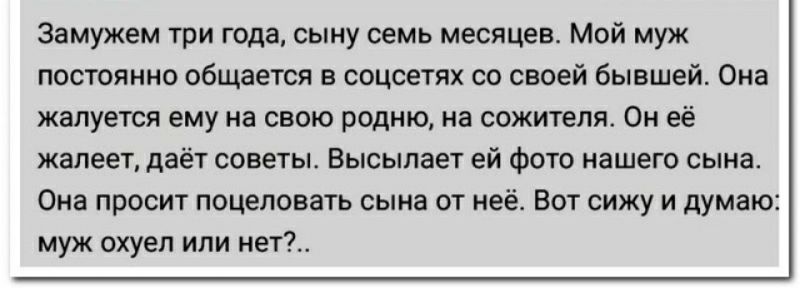 Замужем три года сыну семь месяцев мой муж постоянно общается в воцсгтях по своей бывшей Ома жалуется ему на свою родню на сожителя Он её жалеет да советы Высыпает ей Фото нашего сына Она просит поцеловать сыиа от неё Вот сижу и думаю муж охуеп или нап