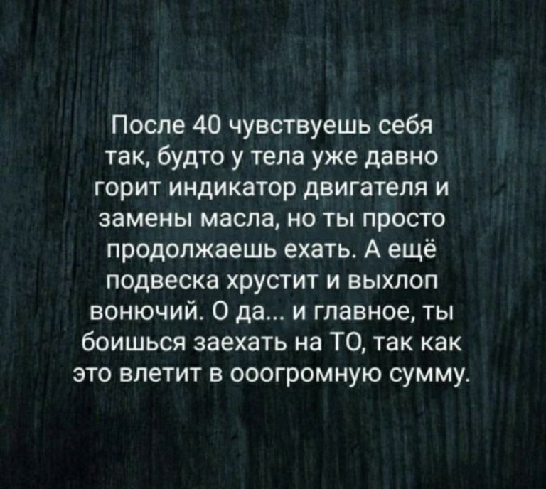 После 40 чувствуешь себя так будто у тела уже давно горит индикатор двигателя и замены масла но ты просто продолжаешь ехать А ещё подвеска хрустит и выхлоп вонючий О да и главное ты боишься заехать на ТО так как это влетит в ооогромную сумму