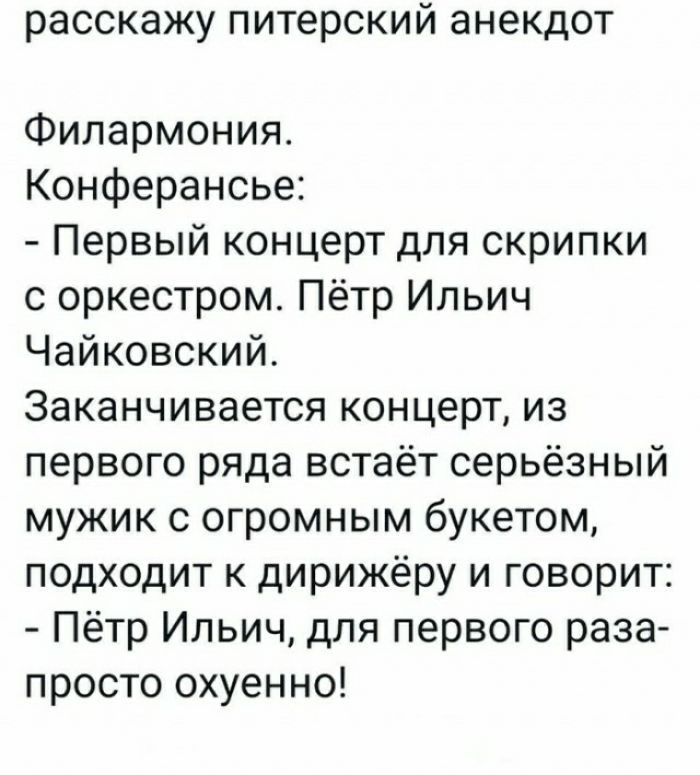 расскажу питерский анекдот Филармония Конферансье Первый концерт для скрипки с оркестром Пётр Ильич Чайковский Заканчивается концерт из первого ряда встаёт серьёзный мужик с огромным букетом подходит к дирижёру и говорит Пётр Ильич для первого раза просто охуенно