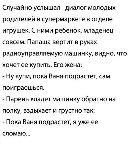 Случайно услышал диалог молодых родителей в супермаркете в отделе игрушек С ними ребенок младенец совсем Папаша вертит в руках радиоуправляемую машинку видно что хочет ее купить Его жена Ну купи пока Ваня подрастет сам поиграешься Парень кладет машинку обратно на полку вздыхает и грустно так Пока Баня подрастет я уже ее СПОМВЮ