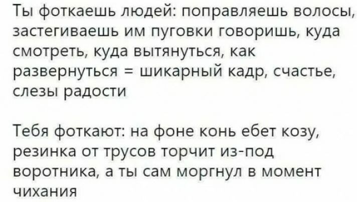 ТЫ ФОТКЭЕШЬ людей ПОПРЗВЛЯЕШЬ ВОЛОСЫ застегиваешь ИМ ПУГОВКИ ГОВОРИШЬ куда смотреть куда вытянуться как развернуться шикарный кадр счастье СЛЕЗЫ раДОСТИ Тебя фоткают на фоне конь ебет козу резинка от трусов торчит из под воротника а ты сам моргнул в момент чихания