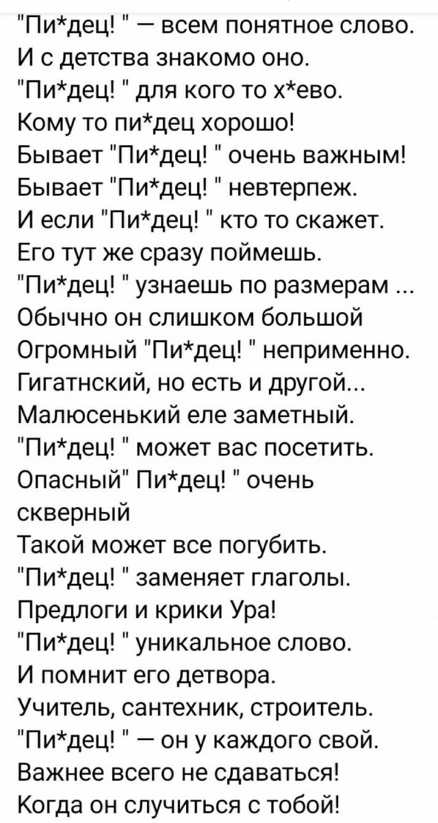 Пидец всем понятное слово И с детства знакомо оно Пидец для кого то хево Кому то пидец хорошо Бывает Пидец очень важным Бывает Пидец невтерпеж И если Пидец кто то скажет Его тут же сразу поймешь Пидец узнаешь по размерам Обычно он слишком большой Огромный Пидец неприменно Гигатнский но есть и другой Малюсенький еле заметный Пидец может вас посетить Опасный Пидец очень скверный Такой может все погу