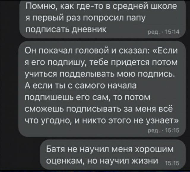 Помню как где то в средней школе я первый раз попросил папу подписать дневник реп 1514 Он покачал головой и сказал Если я его подпишу тебе придется потом учиться подделывать мою подпись А если ты с самого начала подпишешь его сам то потом сможешь подписывать за меня всё ЧТО УГОДНО И НИКТО ЭТОГО не узнает род 15 15 БЗТЯ не научил меня ХОРОШИМ оценкам Н НЭУЧИЛ ЖИЗНИ 1515