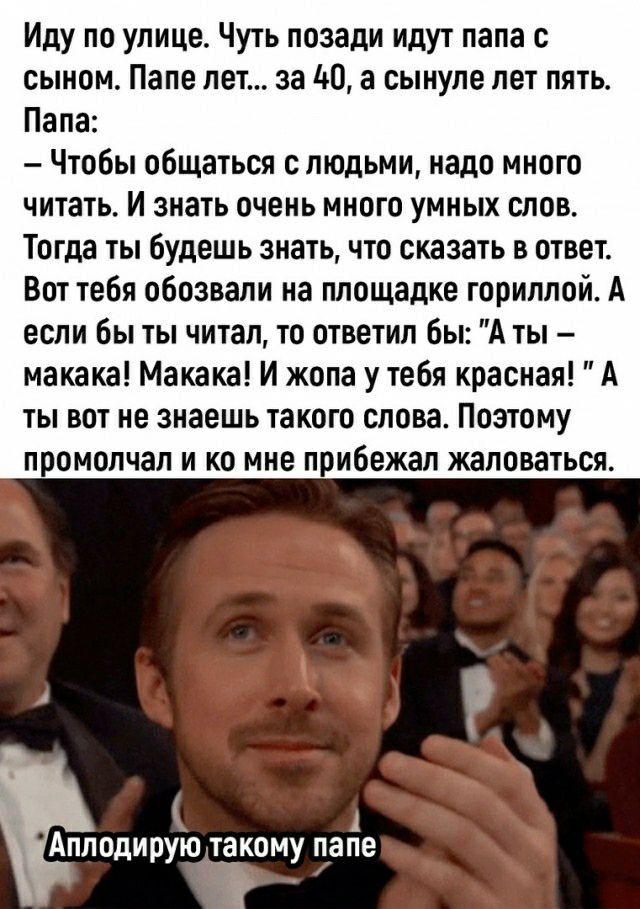 Иду по улице Чуть позади идут папа с сыном Папе лет за М а сынуле лет пять Папа Чтобы общаться с людьми надо много читать И знать очень много умных слов Тогда ты будешь знать что сказать в ответ Вот тебя обозвали на площадке горилпой А если бы ты читал то ответил бы А ты макака Макака И жопа у тебя красная А ты вот не знаешь такого слова Поэтому промолчал и ко мне прибежал жаловаться Апподирую так