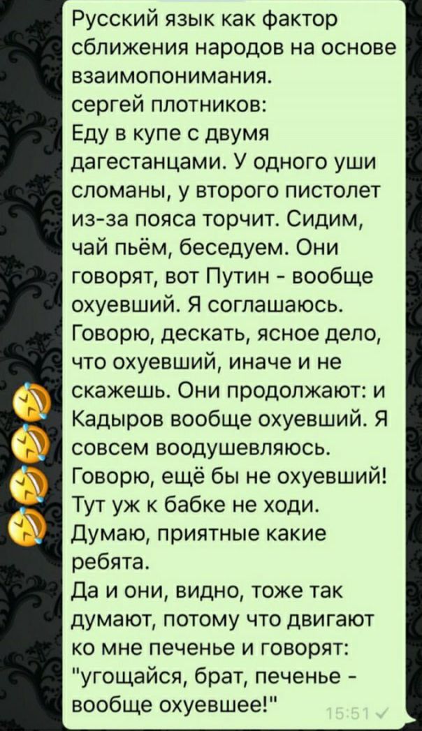 Русский язык как Фактор сближения народов на основе взаимопонимания сергей плотников Еду в купе с двумя дагестанцами У одного уши сломаны у второго пистолет из за пояса торчит Сидим чай пьём беседуем Они говорят вот Путин вообще охуевший Я соглашаюсь Говорю дескать ясное дело что охуевший иначе и не скажешь Они продолжают и Кадыров вообще охуевший Я совсем воодушевляюсь Говорю ещё бы не охуевший Т